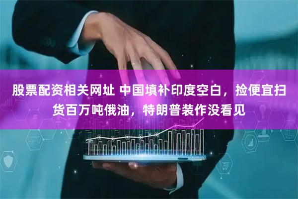 股票配资相关网址 中国填补印度空白，捡便宜扫货百万吨俄油，特朗普装作没看见