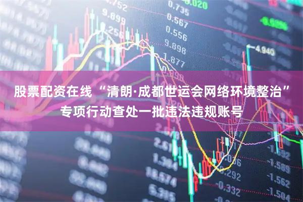 股票配资在线 “清朗·成都世运会网络环境整治”专项行动查处一批违法违规账号