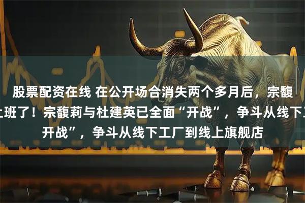 股票配资在线 在公开场合消失两个多月后，宗馥莉终于回娃哈哈上班了！宗馥莉与杜建英已全面“开战”，争斗从线下工厂到线上旗舰店