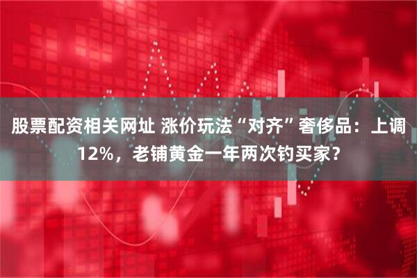 股票配资相关网址 涨价玩法“对齐”奢侈品：上调12%，老铺黄金一年两次钓买家？