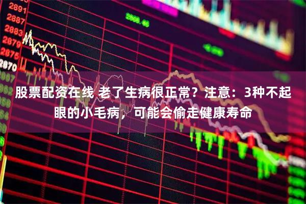 股票配资在线 老了生病很正常？注意：3种不起眼的小毛病，可能会偷走健康寿命