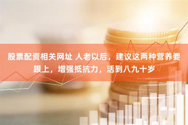 股票配资相关网址 人老以后，建议这两种营养要跟上，增强抵抗力，活到八九十岁