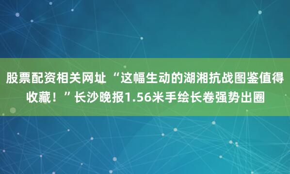 股票配资相关网址 “这幅生动的湖湘抗战图鉴值得收藏！”长沙晚报1.56米手绘长卷强势出圈