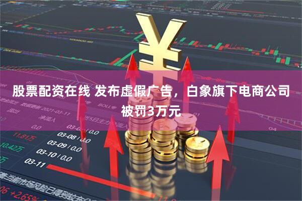 股票配资在线 发布虚假广告，白象旗下电商公司被罚3万元