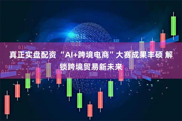 真正实盘配资 “AI+跨境电商”大赛成果丰硕 解锁跨境贸易新未来