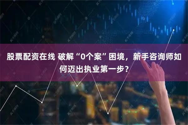 股票配资在线 破解“0个案”困境，新手咨询师如何迈出执业第一步？