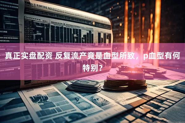 真正实盘配资 反复流产竟是血型所致，p血型有何特别？
