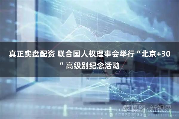 真正实盘配资 联合国人权理事会举行“北京+30”高级别纪念活动