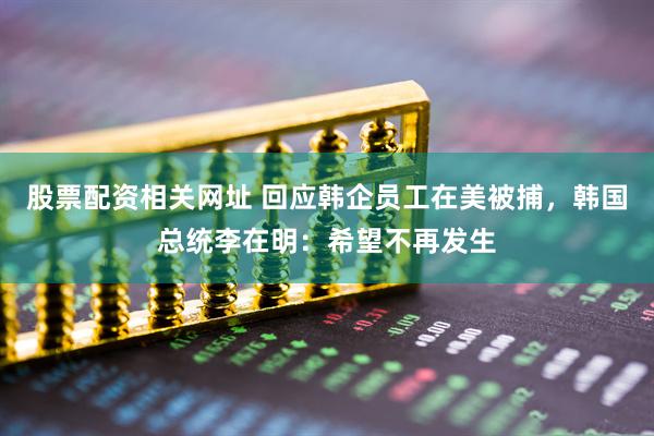 股票配资相关网址 回应韩企员工在美被捕，韩国总统李在明：希望不再发生