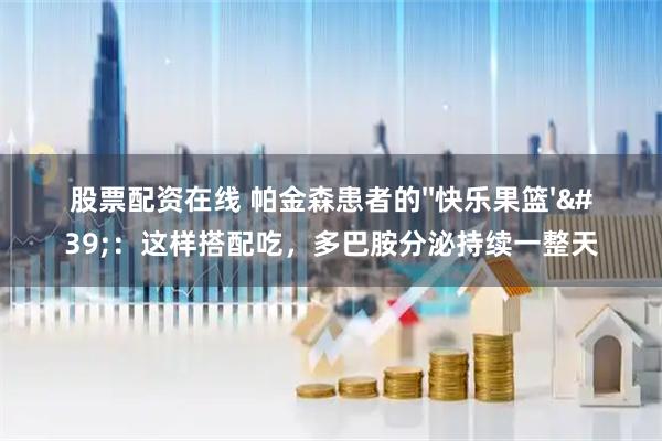 股票配资在线 帕金森患者的&#39;&#39;快乐果篮&#39;&#39;：这样搭配吃，多巴胺分泌持续一整天