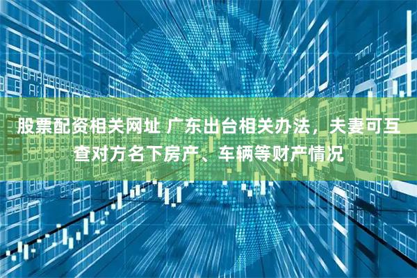 股票配资相关网址 广东出台相关办法，夫妻可互查对方名下房产、车辆等财产情况