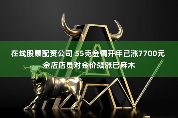 在线股票配资公司 55克金镯开年已涨7700元 金店店员对金价飙涨已麻木