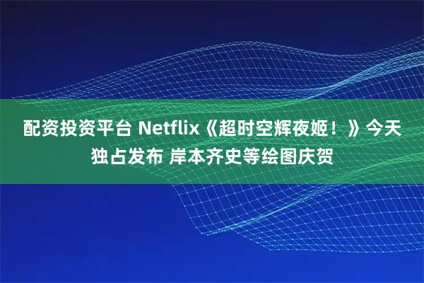 配资投资平台 Netflix《超时空辉夜姬！》今天独占发布 岸本齐史等绘图庆贺