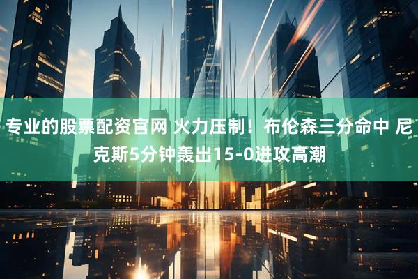 专业的股票配资官网 火力压制！布伦森三分命中 尼克斯5分钟轰出15-0进攻高潮