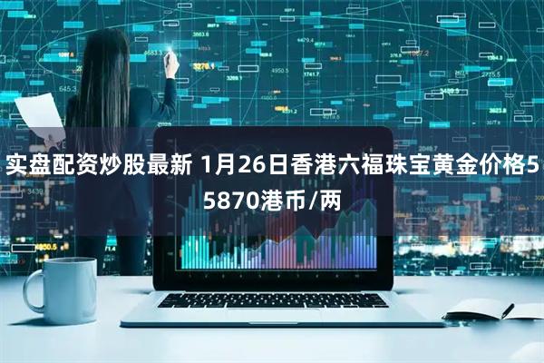 实盘配资炒股最新 1月26日香港六福珠宝黄金价格55870港币/两