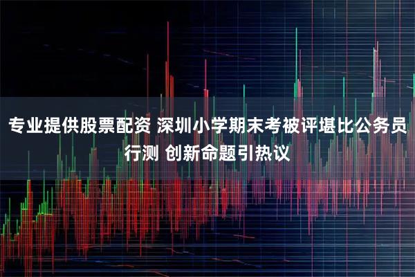 专业提供股票配资 深圳小学期末考被评堪比公务员行测 创新命题引热议