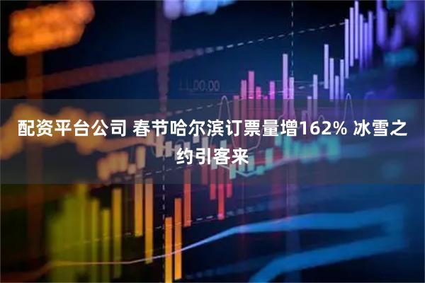 配资平台公司 春节哈尔滨订票量增162% 冰雪之约引客来