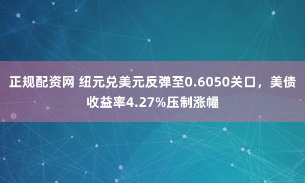 正规配资网 纽元兑美元反弹至0.6050关口，美债收益率4.27%压制涨幅