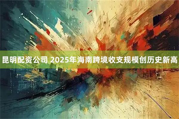昆明配资公司 2025年海南跨境收支规模创历史新高
