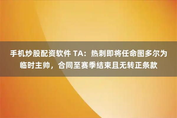 手机炒股配资软件 TA：热刺即将任命图多尔为临时主帅，合同至赛季结束且无转正条款