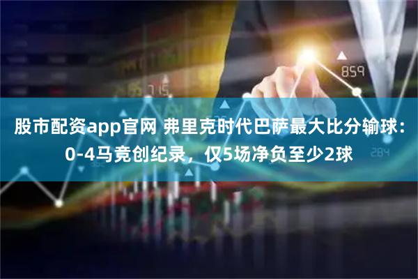 股市配资app官网 弗里克时代巴萨最大比分输球：0-4马竞创纪录，仅5场净负至少2球