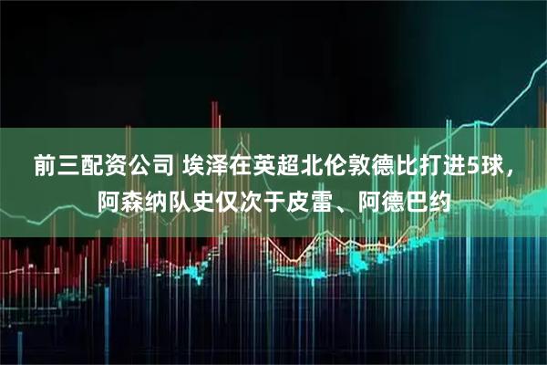 前三配资公司 埃泽在英超北伦敦德比打进5球，阿森纳队史仅次于皮雷、阿德巴约