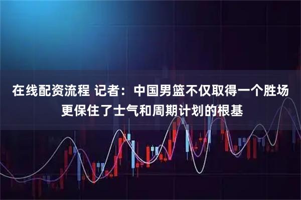 在线配资流程 记者：中国男篮不仅取得一个胜场 更保住了士气和周期计划的根基