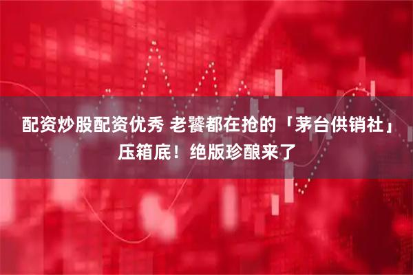 配资炒股配资优秀 老饕都在抢的「茅台供销社」压箱底！绝版珍酿来了