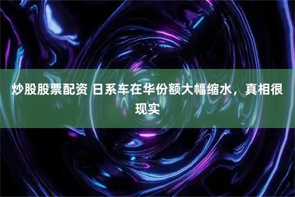 炒股股票配资 日系车在华份额大幅缩水，真相很现实
