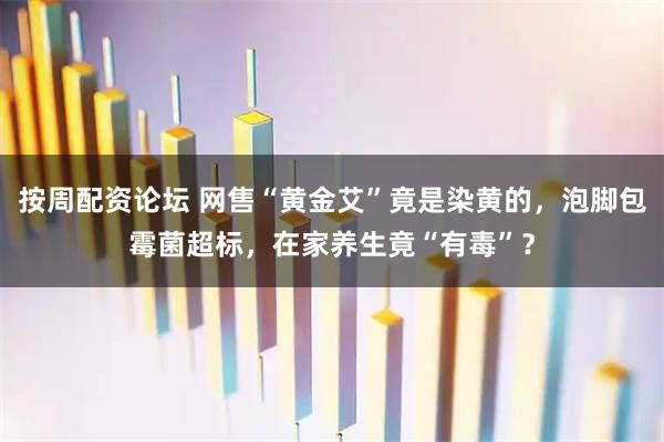 按周配资论坛 网售“黄金艾”竟是染黄的，泡脚包霉菌超标，在家养生竟“有毒”？