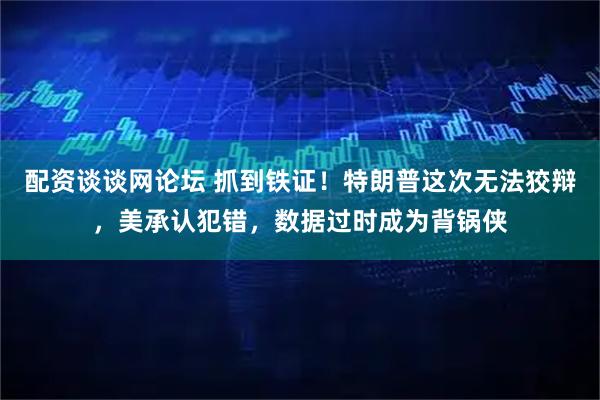 配资谈谈网论坛 抓到铁证！特朗普这次无法狡辩，美承认犯错，数据过时成为背锅侠