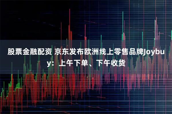 股票金融配资 京东发布欧洲线上零售品牌Joybuy：上午下单、下午收货