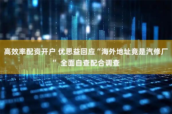 高效率配资开户 优思益回应“海外地址竟是汽修厂” 全面自查配合调查