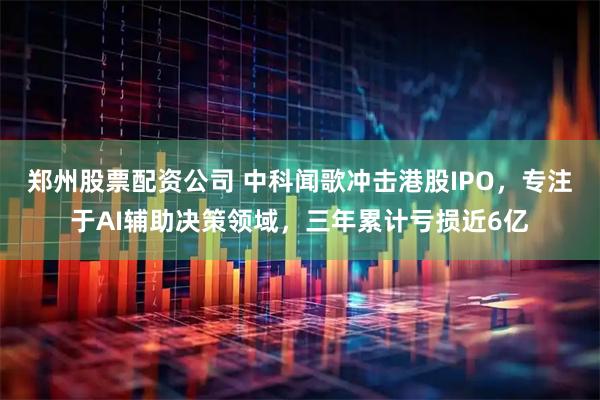 郑州股票配资公司 中科闻歌冲击港股IPO，专注于AI辅助决策领域，三年累计亏损近6亿
