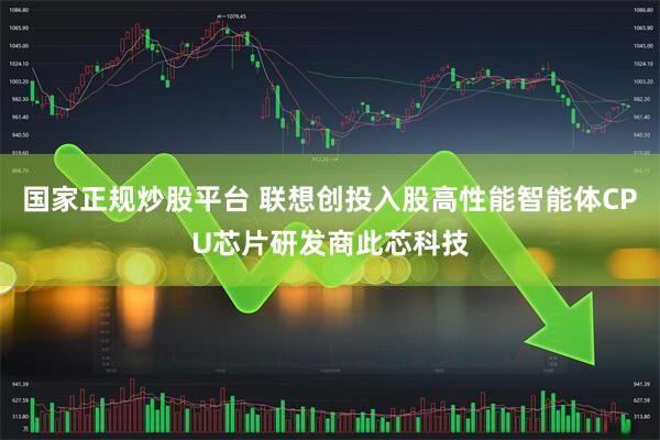 国家正规炒股平台 联想创投入股高性能智能体CPU芯片研发商此芯科技