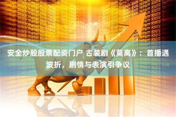 安全炒股股票配资门户 古装剧《莫离》：首播遇波折，剧情与表演引争议