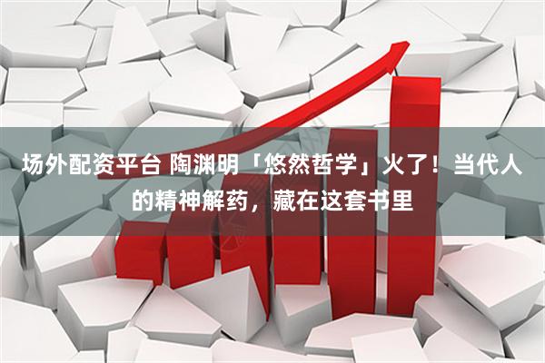 场外配资平台 陶渊明「悠然哲学」火了！当代人的精神解药，藏在这套书里