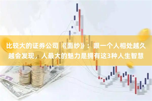 比较大的证券公司 《面纱》：跟一个人相处越久越会发现，人最大的魅力是拥有这3种人生智慧