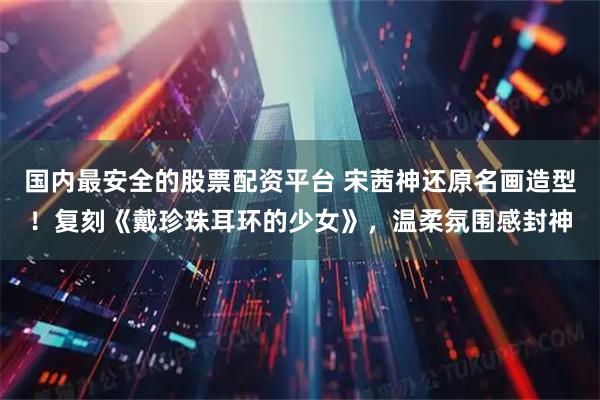 国内最安全的股票配资平台 宋茜神还原名画造型！复刻《戴珍珠耳环的少女》，温柔氛围感封神