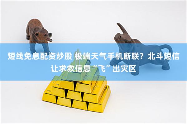 短线免息配资炒股 极端天气手机断联？北斗短信让求救信息“飞”出灾区