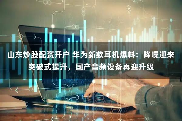 山东炒股配资开户 华为新款耳机爆料：降噪迎来突破式提升，国产音频设备再迎升级
