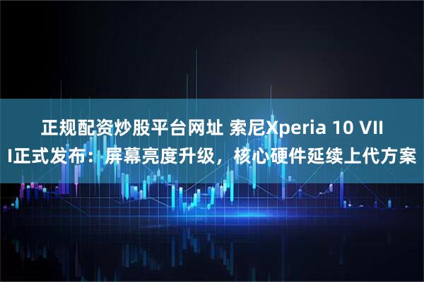 正规配资炒股平台网址 索尼Xperia 10 VIII正式发布：屏幕亮度升级，核心硬件延续上代方案
